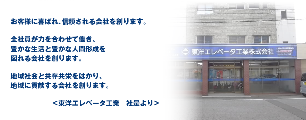 お客様に喜ばれ、信頼される会社を創ります。 全社員が力を合わせて働き、豊かな生活と豊かな人間形成を図れる会社を創ります。 地域社会と共存共栄をはかり、地域に貢献する会社を創ります。 <東洋エレベーター工業 社是より>
