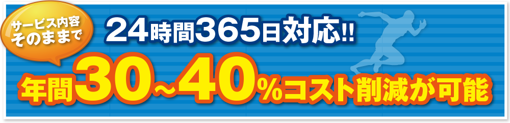 24時間365日対応!! サービス内容そのままで年間30~40%コスト削減が可能